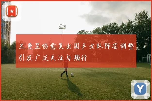 王曼昱伤愈复出国乒女队阵容调整引发广泛关注与期待