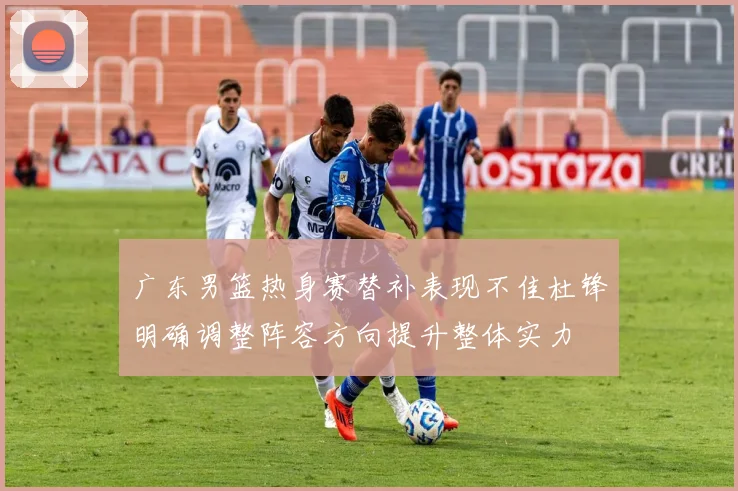 广东男篮热身赛替补表现不佳杜锋明确调整阵容方向提升整体实力