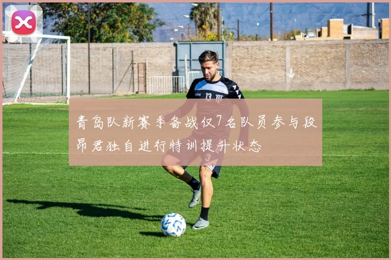 青岛队新赛季备战仅7名队员参与段昂君独自进行特训提升状态