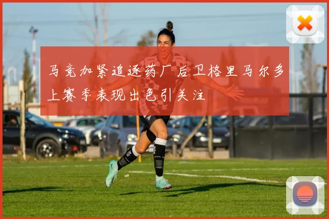 马竞加紧追逐药厂后卫格里马尔多上赛季表现出色引关注