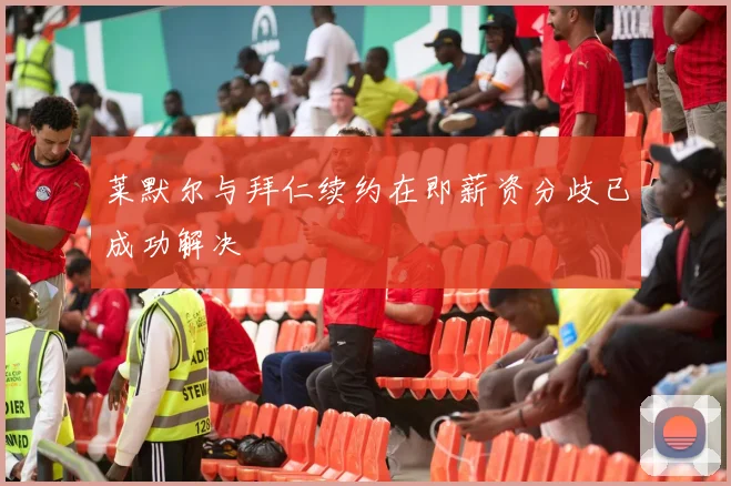 莱默尔与拜仁续约在即薪资分歧已成功解决