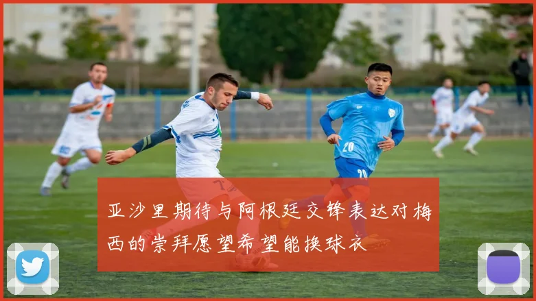 亚沙里期待与阿根廷交锋表达对梅西的崇拜愿望希望能换球衣