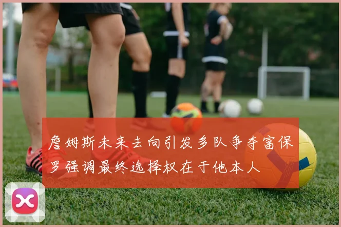 詹姆斯未来去向引发多队争夺富保罗强调最终选择权在于他本人