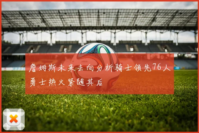 詹姆斯未来去向分析骑士领先76人勇士热火紧随其后
