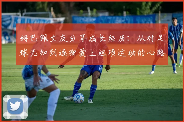 姆巴佩女友分享成长经历：从对足球无知到逐渐爱上这项运动的心路历程