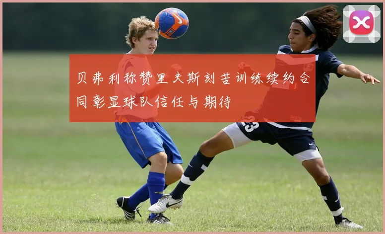 贝弗利称赞里夫斯刻苦训练续约合同彰显球队信任与期待