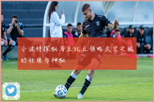 小波特探秘马丘比丘领略天空之城的壮丽与神秘