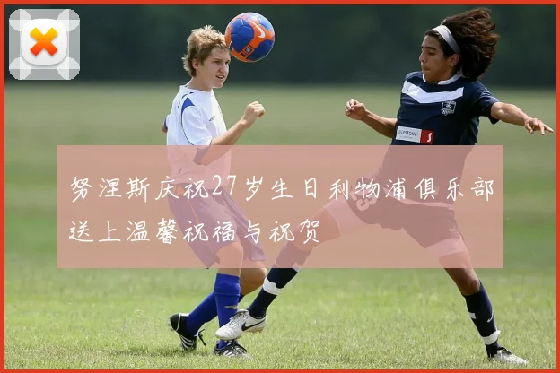 努涅斯庆祝27岁生日利物浦俱乐部送上温馨祝福与祝贺