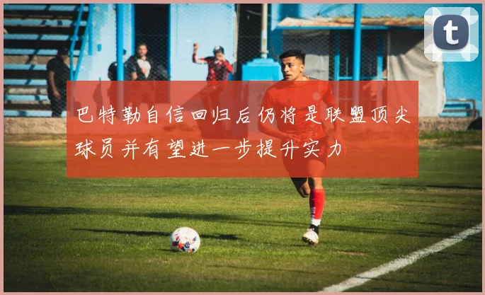 巴特勒自信回归后仍将是联盟顶尖球员并有望进一步提升实力