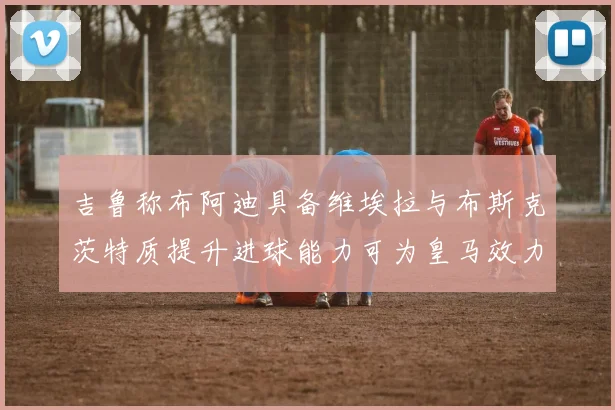 吉鲁称布阿迪具备维埃拉与布斯克茨特质提升进球能力可为皇马效力