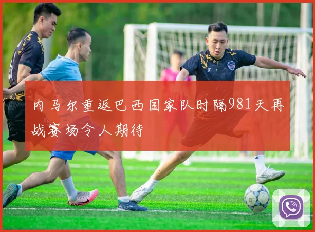 内马尔重返巴西国家队时隔981天再战赛场令人期待