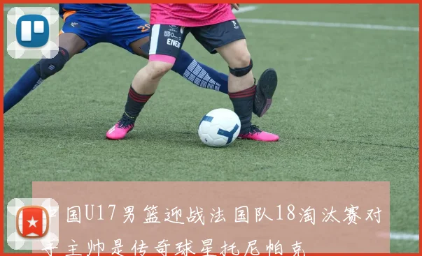 中国U17男篮迎战法国队18淘汰赛对手主帅是传奇球星托尼帕克