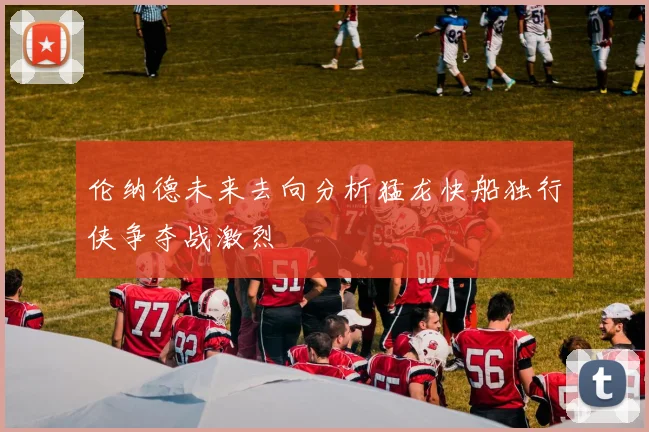 伦纳德未来去向分析猛龙快船独行侠争夺战激烈