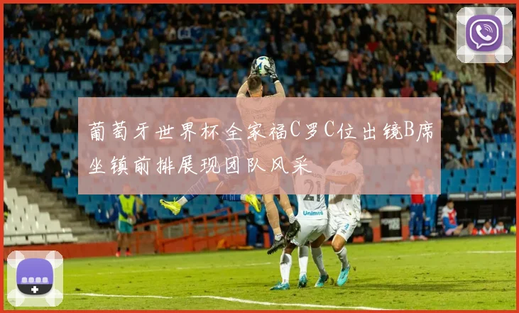 葡萄牙世界杯全家福C罗C位出镜B席坐镇前排展现团队风采