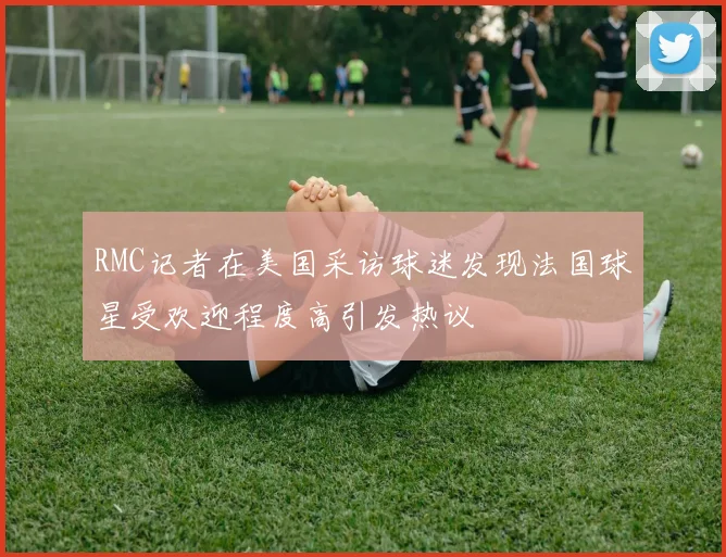 RMC记者在美国采访球迷发现法国球星受欢迎程度高引发热议