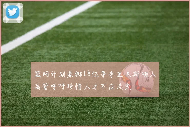 篮网计划豪掷18亿争夺里夫斯湖人高管呼吁珍惜人才不应流失
